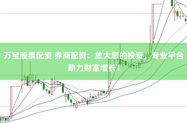 万宝股票配资 券商配资：放大您的投资，专业平台助力财富增长！