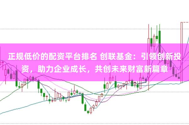 正规低价的配资平台排名 创联基金：引领创新投资，助力企业成长，共创未来财富新篇章