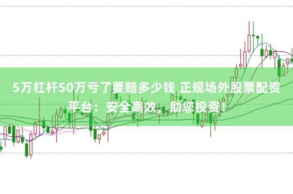 5万杠杆50万亏了要赔多少钱 正规场外股票配资平台：安全高效，助您投资！
