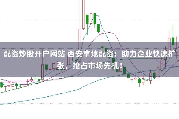 配资炒股开户网站 西安拿地配资：助力企业快速扩张，抢占市场先机！