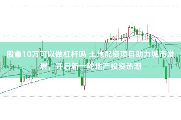股票10万可以做杠杆吗 土地配资项目助力城市发展，开启新一轮地产投资热潮