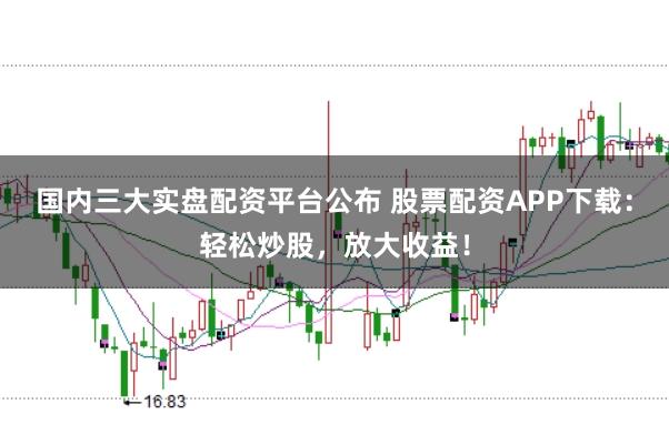 国内三大实盘配资平台公布 股票配资APP下载：轻松炒股，放大收益！