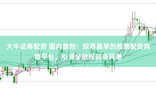 大牛证券配资 国内首创：探寻最早的股票配资网络平台，引领金融投资新风潮