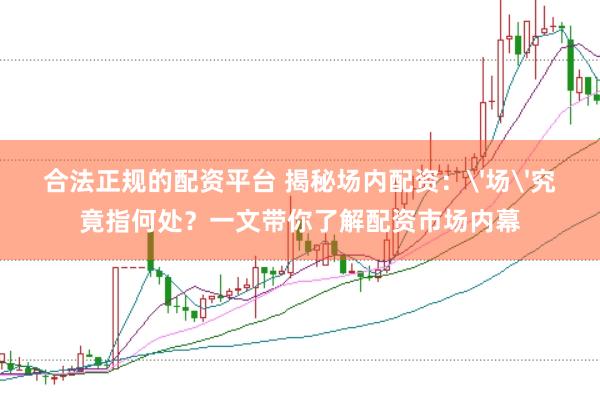 合法正规的配资平台 揭秘场内配资：'场'究竟指何处？一文带你了解配资市场内幕