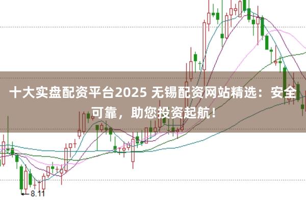 十大实盘配资平台2025 无锡配资网站精选：安全可靠，助您投资起航！