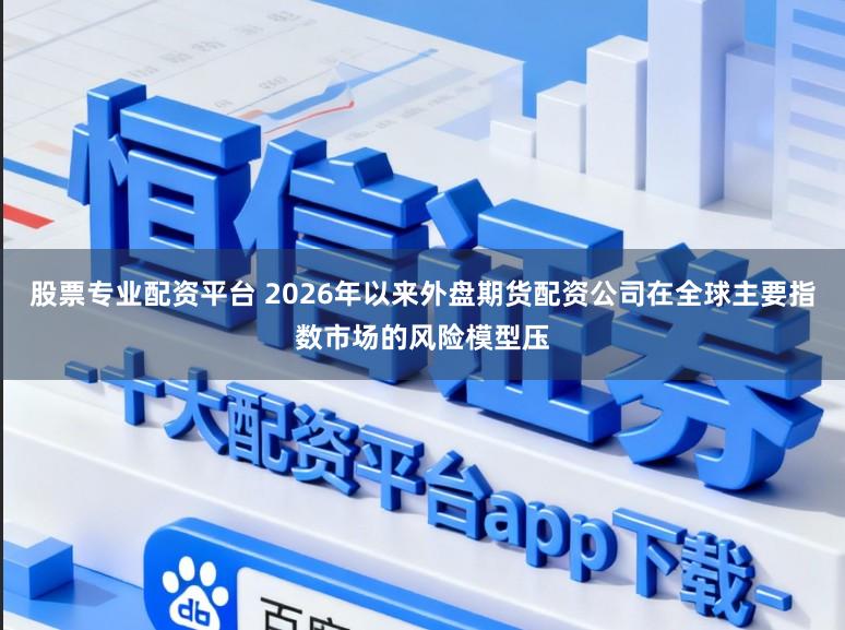 股票专业配资平台 2026年以来外盘期货配资公司在全球主要指数市场的风险模型压