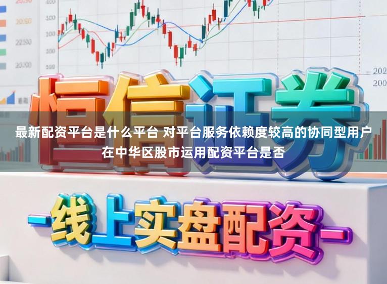 最新配资平台是什么平台 对平台服务依赖度较高的协同型用户在中华区股市运用配资平台是否