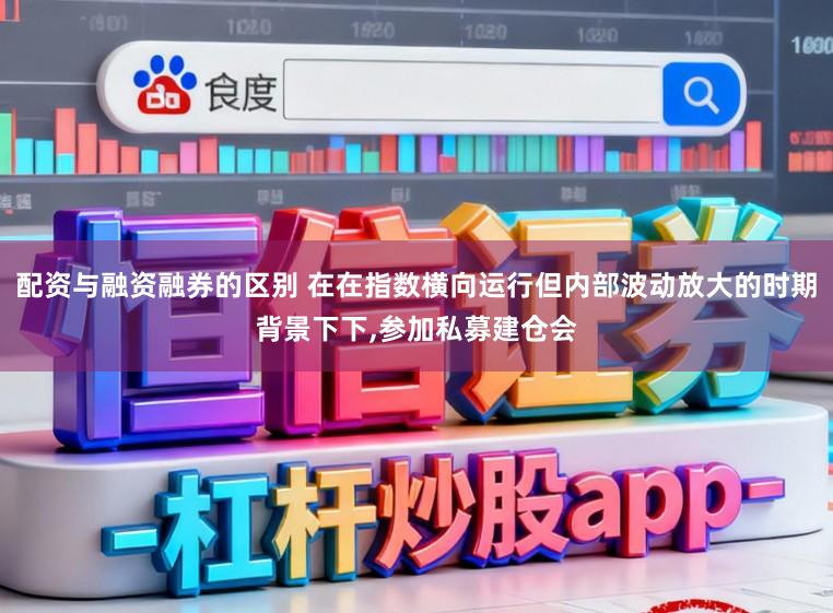 配资与融资融券的区别 在在指数横向运行但内部波动放大的时期背景下下,参加私募建仓会